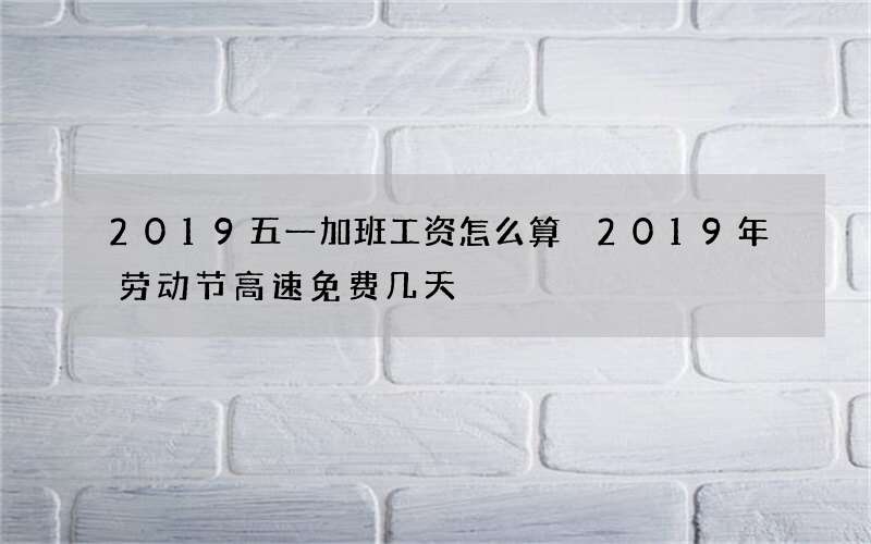 2019五一加班工资怎么算 2019年劳动节高速免费几天
